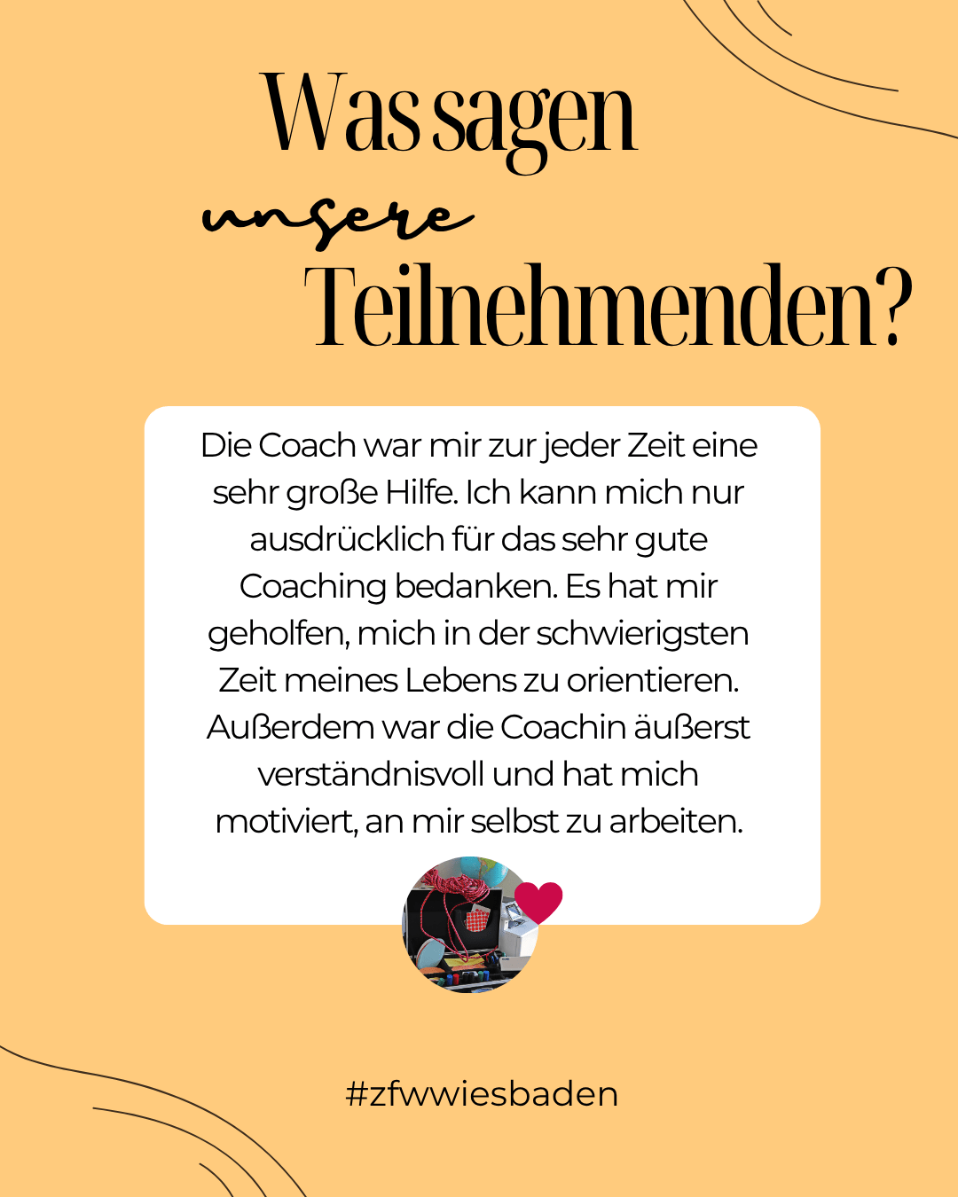 Eine grafische Darstellung mit gelbem Hintergrund. Im oberen Teil steht der Schriftzug: „Was sagen unsere Teilnehmenden?“. Darunter befindet sich ein weißes Textfeld mit dem Zitat: „Die Coach war mir zur jeder Zeit eine sehr große Hilfe. Ich kann mich nur ausdrücklich für das sehr gute Coaching bedanken. Es hat mir geholfen, mich in der schwierigsten Zeit meines Lebens zu orientieren. Außerdem war die Coachin äußerst verständnisvoll und hat mich motiviert, an mir selbst zu arbeiten.“ Unten im Bild ist ein kleiner runder Ausschnitt eines bunten Bildes mit einem roten Herzsymbol daneben. Am unteren Rand steht: „#zfwwiesbaden“.